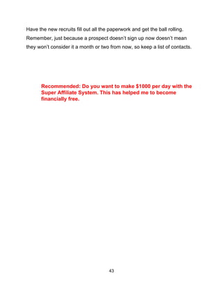 43
Have the new recruits fill out all the paperwork and get the ball rolling.
Remember, just because a prospect doesn’t sign up now doesn’t mean
they won’t consider it a month or two from now, so keep a list of contacts.
Recommended: Do you want to make $1000 per day with the
Super Affiliate System. This has helped me to become
financially free.
 