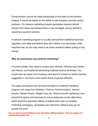 5
Compensation cannot be made exclusively on the basis of recruitment:
instead, it should be based on the ability to sell company services and/or
products. If a network marketing program generates revenue almost
entirely from these recruitments then it may be illegal, and by definition
would be a pyramid scheme.
A network marketing program is usually exempt from traditional business
regulation and state and federal laws don’t define it as franchises under
franchise law, so you may need to do some research before putting in any
money.
Why do businesses use network marketing?
It’s pretty simple, they need to access your network, influence your family
and friends, and traditional advertising methods tend to be limited. You
would have an easier time trusting a new brand if a friend or family member
suggested it, and that’s what makes these programs effective.
The types of products and services included in a network marketing
program can range from Nutrition, Finance, Communication, Internet
Access, Electric Power, Weight Loss, etc. Word of mouth marketing is too
powerful to ignore and because it’s not as expensive as the alternative,
which would be spending millions of dollars each year on complex
marketing campaigns, companies are more than willing to pay you to
spread the word.
Do you want to make $1000 per Day with Super Affiliate System. This has helped me
become financially free.
 