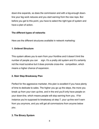 8
down-line expands, so does the commission and with a big-enough down-
line your leg work reduces and you start earning from the new reps. But
before you get to this point, you have to select the right type of system and
have a plan of action.
The different types of networks
Here are the different structures available in network marketing:
1. Unilevel Structure
This system allows you to earn from your frontline and it doesn’t limit the
number of people you can sign. It’s a pretty old system and it’s certainly
not the most lucrative but it does promote cross-line competition, which
means a higher chance of expansion.
2. Stair Step Breakaway Plan
Perfect for the aggressive marketer, this plan is excellent if you have plenty
of time to dedicate to sales. The higher you go up the steps, the more you
break up from your own up-line, and in the end you’ll only have people on
your down-line, which means people will stop earning from you. If for
instance you’re supposed to breakaway at step 7, your up-line won’t earn
from you anymore, and you will get all commissions from anyone below
you.
3. The Binary System
 