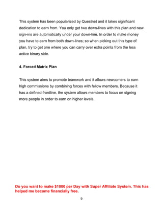 9
This system has been popularized by Questnet and it takes significant
dedication to earn from. You only get two down-lines with this plan and new
sign-ins are automatically under your down-line. In order to make money
you have to earn from both down-lines; so when picking out this type of
plan, try to get one where you can carry over extra points from the less
active binary side.
4. Forced Matrix Plan
This system aims to promote teamwork and it allows newcomers to earn
high commissions by combining forces with fellow members. Because it
has a defined frontline, the system allows members to focus on signing
more people in order to earn on higher levels.
Do you want to make $1000 per Day with Super Affiliate System. This has
helped me become financially free.
 