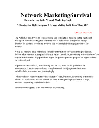 Network MarketingSurvival
How to Survive in the Network MarketingJungle
“Choosing the Right Company & Always Making Profit FromThem All!”
LEGAL NOTICE
The Publisher has strived to be as accurate and complete as possible in the creationof
this report, notwithstanding the fact that he does not warrant or represent at any
timethat the contents within are accurate due to the rapidly changing nature of the
Internet.
While all attempts have been made to verify information provided in this publication,
thePublisher assumes no responsibility for errors, omissions, or contrary interpretation of the
subject matter herein. Any perceived slights of specific persons, peoples, or organizations
are unintentional.
In practical advice books, like anything else in life, there are no guarantees of
incomemade. Readers are cautioned to reply on their own judgment about their
individual circumstances to act accordingly.
This book is not intended for use as a source of legal, business, accounting or financial
advice. All readers are advised to seek services of competent professionals in legal,
business, accounting, and finance field.
You are encouraged to print this book for easy reading.
 