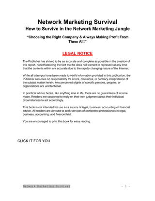 Network Marketing Survival - 1 -
Network Marketing Survival
How to Survive in the Network Marketing Jungle
“Choosing the Right Company & Always Making Profit From
Them All!”
LEGAL NOTICE
The Publisher has strived to be as accurate and complete as possible in the creation of
this report, notwithstanding the fact that he does not warrant or represent at any time
that the contents within are accurate due to the rapidly changing nature of the Internet.
While all attempts have been made to verify information provided in this publication, the
Publisher assumes no responsibility for errors, omissions, or contrary interpretation of
the subject matter herein. Any perceived slights of specific persons, peoples, or
organizations are unintentional.
In practical advice books, like anything else in life, there are no guarantees of income
made. Readers are cautioned to reply on their own judgment about their individual
circumstances to act accordingly.
This book is not intended for use as a source of legal, business, accounting or financial
advice. All readers are advised to seek services of competent professionals in legal,
business, accounting, and finance field.
You are encouraged to print this book for easy reading.
CLICK IT FOR YOU
 