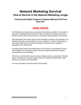 Network Marketing Survival - 1 -
Network Marketing Survival
How to Survive in the Network Marketing Jungle
“Choosing the Right Company & Always Making Profit From
Them All!”
LEGAL NOTICE
The Publisher has strived to be as accurate and complete as possible in the creation of
this report, notwithstanding the fact that he does not warrant or represent at any time
that the contents within are accurate due to the rapidly changing nature of the Internet.
While all attempts have been made to verify information provided in this publication, the
Publisher assumes no responsibility for errors, omissions, or contrary interpretation of
the subject matter herein. Any perceived slights of specific persons, peoples, or
organizations are unintentional.
In practical advice books, like anything else in life, there are no guarantees of income
made. Readers are cautioned to reply on their own judgment about their individual
circumstances to act accordingly.
This book is not intended for use as a source of legal, business, accounting or financial
advice. All readers are advised to seek services of competent professionals in legal,
business, accounting, and finance field.
You are encouraged to print this book for easy reading.
 