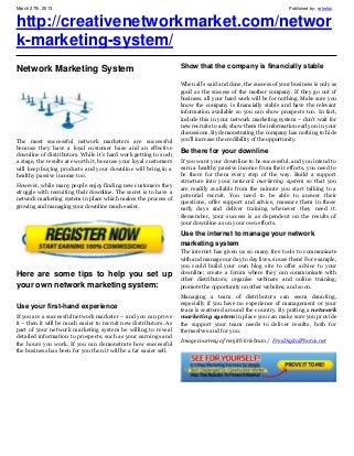 March 27th, 2013                                                                                                Published by: retrofaz


http://creativenetworkmarket.com/networ
k-marketing-system/
                                                                   Show that the company is financially stable
Network Marketing System
                                                                   When all’s said and done, the success of your business is only as
                                                                   good as the success of the mother company. If they go out of
                                                                   business, all your hard work will be for nothing. Make sure you
                                                                   know the company is financially stable and have the relevant
                                                                   information available so you can show prospects too. In fact,
                                                                   include this in your network marketing system – don’t wait for
                                                                   new recruits to ask; show them the information early on in your
                                                                   discussions. By demonstrating the company has nothing to hide
The most successful network marketers are successful               you’ll increase the credibility of the opportunity.
because they have a loyal customer base and an effective
                                                                   Be there for your downline
downline of distributors. While it’s hard work getting to such
a stage, the results are worth it, because your loyal customers    If you want your downline to be successful, and you intend to
will keep buying products and your downline will bring in a        earn a healthy passive income from their efforts, you need to
healthy passive income too.                                        be there for them every step of the way. Build a support
                                                                   structure into your network marketing system so that you
However, while many people enjoy finding new customers they
                                                                   are readily available from the minute you start talking to a
struggle with recruiting their downline. The secret is to have a
                                                                   potential recruit. You need to be able to answer their
network marketing system in place which makes the process of
                                                                   questions, offer support and advice, reassure them in those
growing and managing your downline much easier.
                                                                   early days and deliver training whenever they need it.
                                                                   Remember, your success is as dependent on the results of
                                                                   your downline as on your own efforts.
                                                                   Use the internet to manage your network
                                                                   marketing system
                                                                   The internet has given us so many free tools to communicate
                                                                   with and manage our day to day lives, so use them! For example,
                                                                   you could build your own blog site to offer advice to your
Here are some tips to help you set up                              downline; create a forum where they can communicate with
                                                                   other distributors; organise webinars and online training;
your own network marketing system:                                 promote the opportunity on other websites; and so on.
                                                                   Managing a team of distributors can seem daunting,
                                                                   especially if you have no experience of management or your
Use your first-hand experience
                                                                   team is scattered around the country. By putting a network
If you are a successful network marketer – and you can prove       marketing system in place you can make sure you provide
it – then it will be much easier to recruit new distributors. As   the support your team needs to deliver results, both for
part of your network marketing system be willing to reveal         themselves and for you.
detailed information to prospects, such as your earnings and
                                                                   Image courtesy of renjith krishnan / FreeDigitalPhotos.net
the hours you work. If you can demonstrate how successful
the business has been for you then it will be a far easier sell.
 