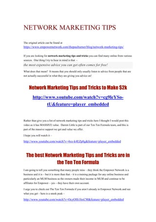 NETWORK MARKETING TIPS
The original article can be found at
https://www.empowernetwork.com/thepaulturner/blog/network-marketing-tips/
If you are looking for network marketing tips and tricks you can find many online from various
sources. One thing I try to bear in mind is that -
the most expensive advice you can get often comes for free!
What does that mean? It means that you should only usually listen to advice from people that are
not actually successful in what they are giving you advice on!
Network Marketing Tips and Tricks to Make $2k
http://www.youtube.com/watch?v=cg9leYSo-
tU&feature=player_embedded
Rather than give you a list of network marketing tips and tricks here I thought I would post this
video as it has MASSIVE value. Darren Little is part of our Ten Ten Formula team, and this is
part of the massive support we get and value we offer.
I hope you will watch it –
http://www.youtube.com/watch?v=4xx-k4EZp8g&feature=player_embedded
The best Network Marketing Tips and Tricks are in
the Ten Ten Formula
I am going to tell you something that many people miss – they think the Empower Network is a
business and it is – but it is more than that – it is a training package for any online business and
particularly an MLM business as the owners made their income in MLM and continue to be
affiliates for Empower – yes – they have their own account.
I urge you to check out The Ten Ten Formula if you aren’t already in Empower Network and see
what you get – here is a sneek peak –
http://www.youtube.com/watch?v=OcyOHi1hxCM&feature=player_embedded
 