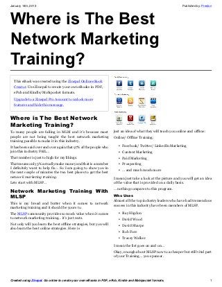January 14th, 2013                                                                                               Published by: Preston




Where is The Best
Network Marketing
Training?
  This eBook was created using the Zinepal Online eBook
  Creator. Use Zinepal to create your own eBooks in PDF,
  ePub and Kindle/Mobipocket formats.

  Upgrade to a Zinepal Pro Account to unlock more
  features and hide this message.


Where is The Best Network
Marketing Training?
To many people are failing in MLM and it’s because most              just an idea of what they will teach you online and offline:
people are not being taught the best network marketing               Online/ Offline Training:
training possible to make it in this industry.
It has been said over and over again that 97% of the people who         • Facebook/ Twitter/ LinkedIn Marketing
join this industry FAIL…                                                • Content Marketing
That number is just to high for my likings.                             • Paid Marketing
That means only 3% actually make money and that is a number             • Prospecting
I definitely want to help fix… So I am going to show you in
                                                                        • … and much much more
the next couple of minutes the two best places to get the best
network marketing training.                                          I mean just take a look at the picture and you will get an idea
Lets start with MLSP…                                                of the value that is provided on a daily basis.
                                                                     … nothing compares to this program.
Network Marketing Training With
MLSP                                                                 Who Uses
                                                                     Almost all the top industry leaders who have had tremendous
This is my bread and butter when it comes to network
                                                                     success in this industry have been members of MLSP.
marketing training and it should be yours to.
The MLSP community provides so much value when it comes                 • Ray Higdon
to network marketing training… it’s just nuts.                          • David Wood
Not only will you learn the best offline strategies, but you will       • David Sharpe
also learn the best online strategies. Here is
                                                                        • Rob Fore
                                                                        • Tracey Walker

                                                                     I mean the list goes on and on…
                                                                     Okay, enough about MLSP now to a cheaper but still vital part
                                                                     of your Training… you sponsor.




Created using Zinepal. Go online to create your own eBooks in PDF, ePub, Kindle and Mobipocket formats.                             1
 