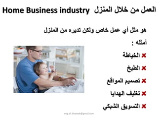 ‫اﻟﻌﻤﻞ ﻣﻦ ﺧﻼل اﻟﻤﻨﺰل ‪Home Business industry‬‬

           ‫هﻮ ﻣﺜﻞ أي ﻋﻤﻞ ﺧﺎص وﻟﻜﻦ ﺗﺪﻳﺮﻩ ﻣﻦ اﻟﻤﻨﺰل‬
                                                         ‫أﻣﺜﻠﻪ :‬
                                                     ‫اﻟﺨﻴﺎﻃﺔ‬
                                                       ‫اﻟﻄﺒﺦ‬
                                               ‫ﺗﺼﻤﻴﻢ اﻟﻤﻮاﻗﻊ‬
                                                ‫ﺗﻐﻠﻴﻒ اﻟﻬﺪاﻳﺎ‬
                                              ‫اﻟﺘﺴﻮﻳﻖ اﻟﺸﺒﻜﻲ‬
                  ‫‪eng.ali.khateeb@gmail.com‬‬
 