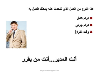 ‫هﺬا اﻟﻨﻮع ﻣﻦ اﻟﻌﻤﻞ اﻟﺬي ﻧﺘﺤﺪث ﻋﻨﻪ ﻳﻤﻜﻨﻚ اﻟﻌﻤﻞ ﺑﻪ‬

                                       ‫دوام آﺎﻣﻞ‬
                                      ‫دوام ﺟﺰﺋﻲ‬
                                      ‫وﻗﺖ اﻟﻔﺮاغ‬




‫أﻧﺖ اﻟﻤﺪﻳﺮ...أﻧﺖ ﻣﻦ ﻳﻘﺮر‬
          ‫‪eng.ali.khateeb@gmail.com‬‬
 