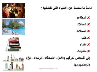 ‫داﺋﻤﺎ ﻣﺎ ﻧﺘﺤﺪث ﻋﻦ اﻷﺷﻴﺎء اﻟﺘﻲ ﻧﻔﻀﻠﻬﺎ :‬
                                           ‫ً‬

                                      ‫اﻟﻤﻄﺎﻋﻢ‬
                                      ‫اﻟﻌﻄﻼت‬
                                      ‫اﻟﻤﺤﻼت‬
                                          ‫آﺘﺐ‬
                                         ‫أﻃﺒﺎء‬
                                       ‫ﻣﻨﺘﺠﺎت‬
‫إﻟﻰ أﺷﺨﺎص ﻧﻌﺮﻓﻬﻢ )اﻷهﻞ، اﻷﺻﺪﻗﺎء، اﻟﺰﻣﻼء، اﻟﺦ(‬
                                     ‫وﻧﻮﺻﻴﻬﻢ ﺑﻬﺎ‬
         ‫‪eng.ali.khateeb@gmail.com‬‬
 