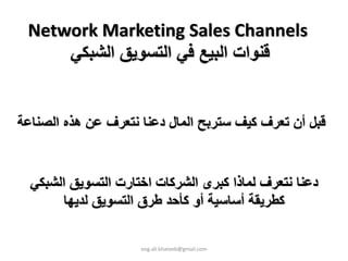 ‫ ‪Network Marketing Sales Channels‬‬
     ‫ﻗﻨﻮات اﻟﺒﻴﻊ ﻓﻲ اﻟﺘﺴﻮﻳﻖ اﻟﺸﺒﻜﻲ‬


‫ﻗﺒﻞ أن ﺗﻌﺮف آﻴﻒ ﺳﺘﺮﺑﺢ اﻟﻤﺎل دﻋﻨﺎ ﻧﺘﻌﺮف ﻋﻦ هﺬﻩ اﻟﺼﻨﺎﻋﺔ‬


  ‫دﻋﻨﺎ ﻧﺘﻌﺮف ﻟﻤﺎذا آﺒﺮى اﻟﺸﺮآﺎت اﺧﺘﺎرت اﻟﺘﺴﻮﻳﻖ اﻟﺸﺒﻜﻲ‬
        ‫آﻄﺮﻳﻘﺔ أﺳﺎﺳﻴﺔ أو آﺄﺣﺪ ﻃﺮق اﻟﺘﺴﻮﻳﻖ ﻟﺪﻳﻬﺎ‬

                     ‫‪eng.ali.khateeb@gmail.com‬‬
 