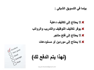 ‫ﺑﻴﻨﻤﺎ ﻓﻲ اﻟﺘﺴﻮﻳﻖ اﻟﺸﺒﻜﻲ :‬


                    ‫ﻻ ﻳﺤﺘﺎج إﻟﻰ ﺗﻜﺎﻟﻴﻒ دﻋﺎﻳﺔ‬
‫ﻳﻮﻓﺮ ﺗﻜﺎﻟﻴﻒ اﻟﺘﻮﻇﻴﻒ واﻟﺘﺪرﻳﺐ واﻟﺮواﺗﺐ‬
                         ‫ﻻ ﻳﺤﺘﺎج إﻟﻰ ﻓﺘﺢ ﻣﺘﺎﺟﺮ‬
     ‫ﻻ ﻳﺤﺘﺎج إﻟﻰ ﻣﻮردﻳﻦ أو ﻣﺴﺘﻮدﻋﺎت‬



‫)ﻟﻬﺬا ﻳﺘﻢ اﻟﺪﻓﻊ ﻟﻚ(‬
    ‫‪eng.ali.khateeb@gmail.com‬‬
 