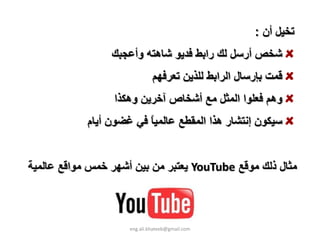 ‫ﺗﺨﻴﻞ أن :‬
                 ‫ﺷﺨﺺ أرﺳﻞ ﻟﻚ راﺑﻂ ﻓﺪﻳﻮ ﺷﺎهﺘﻪ وأﻋﺠﺒﻚ‬
                              ‫ﻗﻤﺖ ﺑﺈرﺳﺎل اﻟﺮاﺑﻂ ﻟﻠﺬﻳﻦ ﺗﻌﺮﻓﻬﻢ‬
                 ‫وهﻢ ﻓﻌﻠﻮا اﻟﻤﺜﻞ ﻣﻊ أﺷﺨﺎص ﺁﺧﺮﻳﻦ وهﻜﺬا‬
            ‫ﺳﻴﻜﻮن إﻧﺘﺸﺎر هﺬا اﻟﻤﻘﻄﻊ ﻋﺎﻟﻤﻴﺎ ﻓﻲ ﻏﻀﻮن أﻳﺎم‬
                         ‫ً‬


‫ﻣﺜﺎل ذﻟﻚ ﻣﻮﻗﻊ ‪ YouTube‬ﻳﻌﺘﺒﺮ ﻣﻦ ﺑﻴﻦ أﺷﻬﺮ ﺧﻤﺲ ﻣﻮاﻗﻊ ﻋﺎﻟﻤﻴﺔ‬



                     ‫‪eng.ali.khateeb@gmail.com‬‬
 