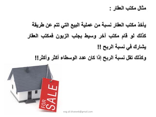 ‫ﻣﺜﺎل ﻣﻜﺘﺐ اﻟﻌﻘﺎر :‬

  ‫ﻳﺄﺧﺬ ﻣﻜﺘﺐ اﻟﻌﻘﺎر ﻧﺴﺒﺔ ﻣﻦ ﻋﻤﻠﻴﺔ اﻟﺒﻴﻊ اﻟﺘﻲ ﺗﺘﻢ ﻋﻦ ﻃﺮﻳﻘﺔ‬
‫آﺬﻟﻚ ﻟﻮ ﻗﺎم ﻣﻜﺘﺐ ﺁﺧﺮ وﺳﻴﻂ ﺑﺠﻠﺐ اﻟﺰﺑﻮن ﻓﻤﻜﺘﺐ اﻟﻌﻘﺎر‬
                                            ‫ﻳﺸﺎرك ﻓﻲ ﻧﺴﺒﺔ اﻟﺮﺑﺢ !!‬
   ‫وآﺬﻟﻚ ﺗﻘﻞ ﻧﺴﺒﺔ اﻟﺮﺑﺢ إذا آﺎن ﻋﺪد اﻟﻮﺳﻄﺎء أآﺜﺮ وأآﺜﺮ!!‬




                ‫‪eng.ali.khateeb@gmail.com‬‬
 
