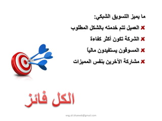 ‫ﻣﺎ ﻳﻤﻴﺰ اﻟﺘﺴﻮﻳﻖ اﻟﺸﺒﻜﻲ:‬
    ‫اﻟﻌﻤﻴﻞ ﺗﺘﻢ ﺧﺪﻣﺘﻪ ﺑﺎﻟﺸﻜﻞ اﻟﻤﻄﻠﻮب‬
                    ‫اﻟﺸﺮآﺔ ﺗﻜﻮن أآﺜﺮ آﻔﺎءة‬
                 ‫ﺎ‬
                 ‫اﻟﻤﺴﻮﻗﻮن ﻳﺴﺘﻔﻴﺪون ﻣﺎﻟﻴ ً‬
      ‫ﻣﺸﺎرآﺔ اﻵﺧﺮﻳﻦ ﺑﻨﻔﺲ اﻟﻤﻤﻴﺰات‬




‫‪eng.ali.khateeb@gmail.com‬‬
 