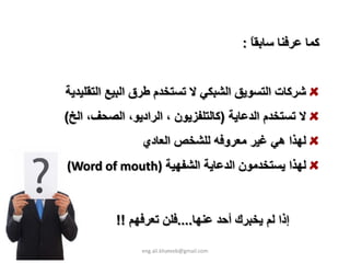 ‫آﻤﺎ ﻋﺮﻓﻨﺎ ﺳﺎﺑﻘﺎ :‬
                                              ‫ً‬


‫ﺷﺮآﺎت اﻟﺘﺴﻮﻳﻖ اﻟﺸﺒﻜﻲ ﻻ ﺗﺴﺘﺨﺪم ﻃﺮق اﻟﺒﻴﻊ اﻟﺘﻘﻠﻴﺪﻳﺔ‬
‫ﻻ ﺗﺴﺘﺨﺪم اﻟﺪﻋﺎﻳﺔ )آﺎﻟﺘﻠﻔﺰﻳﻮن ، اﻟﺮادﻳﻮ، اﻟﺼﺤﻒ، اﻟﺦ(‬
                ‫ﻟﻬﺬا هﻲ ﻏﻴﺮ ﻣﻌﺮوﻓﻪ ﻟﻠﺸﺨﺺ اﻟﻌﺎدي‬
‫ﻟﻬﺬا ﻳﺴﺘﺨﺪﻣﻮن اﻟﺪﻋﺎﻳﺔ اﻟﺸﻔﻬﻴﺔ )‪(Word of mouth‬‬


          ‫إذا ﻟﻢ ﻳﺨﺒﺮك أﺣﺪ ﻋﻨﻬﺎ....ﻓﻠﻦ ﺗﻌﺮﻓﻬﻢ !!‬

                ‫‪eng.ali.khateeb@gmail.com‬‬
 