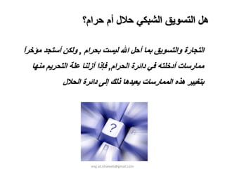 ‫هﻞ اﻟﺘﺴﻮﻳﻖ اﻟﺸﺒﻜﻲ ﺣﻼل أم ﺣﺮام؟‬

‫اﻟﺘﺠﺎرة واﻟﺘﺴﻮﻳﻖ ﺑﻤﺎ أﺣﻞ اﷲ ﻟﻴﺴﺖ ﺑﺤﺮام , وﻟﻜﻦ أﺳﺘﺠﺪ ﻣﺆﺧﺮا‬
‫ً‬
  ‫ﻣﻤﺎرﺳﺎت أدﺧﻠﺘﻪ ﻓﻲ داﺋﺮة اﻟﺤﺮام, ﻓﺈذا أزﻟﻨﺎ ﻋﻠﺔ اﻟﺘﺤﺮﻳﻢ ﻣﻨﻬﺎ‬
            ‫ﺑﺘﻐﻴﻴﺮ هﺬﻩ اﻟﻤﻤﺎرﺳﺎت ﻳﻌﻴﺪهﺎ ذﻟﻚ إﻟﻰ داﺋﺮة اﻟﺤﻼل‬




                      ‫‪eng.ali.khateeb@gmail.com‬‬
 