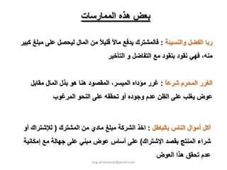 ‫ﺑﻌﺾ هﺬﻩ اﻟﻤﻤﺎرﺳﺎت‬

‫رﺑﺎ اﻟﻔﻀﻞ واﻟﻨﺴﻴﺌﺔ : ﻓﺎﻟﻤﺸﺘﺮك ﻳﺪﻓﻊ ﻣﺎﻻ ﻗﻠﻴﻼ ﻣﻦ اﻟﻤﺎل ﻟﻴﺤﺼﻞ ﻋﻠﻰ ﻣﺒﻠﻎ آﺒﻴﺮ‬
                             ‫ً ً‬
                                   ‫ﻣﻨﻪ، ﻓﻬﻲ ﻧﻘﻮد ﺑﻨﻘﻮد ﻣﻊ اﻟﺘﻔﺎﺿﻞ و اﻟﺘﺄﺧﻴﺮ‬


   ‫اﻟﻐﺮر اﻟﻤﺤﺮم ﺷﺮﻋﺎ : ﻏﺮر ﻣﺆداﻩ اﻟﻤﻴﺴﺮ، اﻟﻤﻘﺼﻮد هﻨﺎ هﻮ ﺑﺬل اﻟﻤﺎل ﻣﻘﺎﺑﻞ‬
                                                      ‫ً‬
            ‫ﻋﻮض ﻳﻐﻠﺐ ﻋﻠﻰ اﻟﻈﻦ ﻋﺪم وﺟﻮدﻩ أو ﺗﺤﻘﻘﻪ ﻋﻠﻰ اﻟﻨﺤﻮ اﻟﻤﺮﻏﻮب‬



 ‫أآﻞ أﻣﻮال اﻟﻨﺎس ﺑﺎﻟﺒﺎﻃﻞ : اﺧﺬ اﻟﺸﺮآﺔ ﻣﺒﻠﻎ ﻣﺎدي ﻣﻦ اﻟﻤﺸﺘﺮك ) ﻟﻺﺷﺘﺮاك أو‬
 ‫ﺷﺮاء اﻟﻤﻨﺘﺞ ﺑﻘﺼﺪ اﻹﺷﺘﺮاك( ﻋﻠﻰ أﺳﺎس ﻋﻮض ﻣﺒﻨﻲ ﻋﻠﻰ ﺟﻬﺎﻟﺔ ﻣﻊ إﻣﻜﺎﻧﻴﺔ‬
                                                      ‫ﻋﺪم ﺗﺤﻘﻖ هﺬا اﻟﻌﻮض‬
                          ‫‪eng.ali.khateeb@gmail.com‬‬
 