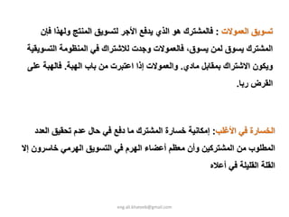 ‫ﺗﺴﻮﻳﻖ اﻟﻌﻤﻮﻻت : ﻓﺎﻟﻤﺸﺘﺮك هﻮ اﻟﺬي ﻳﺪﻓﻊ اﻷﺟﺮ ﻟﺘﺴﻮﻳﻖ اﻟﻤﻨﺘﺞ وﻟﻬﺬا ﻓﺈن‬
 ‫اﻟﻤﺸﺘﺮك ﻳﺴﻮق ﻟﻤﻦ ﻳﺴﻮق، ﻓﺎﻟﻌﻤﻮﻻت وﺟﺪت ﻟﻼﺷﺘﺮاك ﻓﻲ اﻟﻤﻨﻈﻮﻣﺔ اﻟﺘﺴﻮﻳﻘﻴﺔ‬
 ‫وﻳﻜﻮن اﻻﺷﺘﺮاك ﺑﻤﻘﺎﺑﻞ ﻣﺎدي. واﻟﻌﻤﻮﻻت إذا اﻋﺘﺒﺮت ﻣﻦ ﺑﺎب اﻟﻬﺒﺔ. ﻓﺎﻟﻬﺒﺔ ﻋﻠﻰ‬
                                                              ‫اﻟﻘﺮض رﺑﺎ.‬



   ‫اﻟﺨﺴﺎرة ﻓﻲ اﻷﻏﻠﺐ: إﻣﻜﺎﻧﻴﺔ ﺧﺴﺎرة اﻟﻤﺸﺘﺮك ﻣﺎ دﻓﻊ ﻓﻲ ﺣﺎل ﻋﺪم ﺗﺤﻘﻴﻖ اﻟﻌﺪد‬
‫اﻟﻤﻄﻠﻮب ﻣﻦ اﻟﻤﺸﺘﺮآﻴﻦ وأن ﻣﻌﻈﻢ أﻋﻀﺎء اﻟﻬﺮم ﻓﻲ اﻟﺘﺴﻮﻳﻖ اﻟﻬﺮﻣﻲ ﺧﺎﺳﺮون إﻻ‬
                                                      ‫اﻟﻘﻠﺔ اﻟﻘﻠﻴﻠﺔ ﻓﻲ أﻋﻼﻩ‬



                          ‫‪eng.ali.khateeb@gmail.com‬‬
 