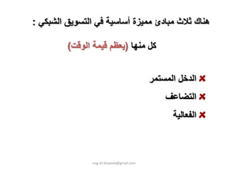 ‫هﻨﺎك ﺛﻼث ﻣﺒﺎدئ ﻣﻤﻴﺰة أﺳﺎﺳﻴﺔ ﻓﻲ اﻟﺘﺴﻮﻳﻖ اﻟﺸﺒﻜﻲ :‬

         ‫آﻞ ﻣﻨﻬﺎ )ﻳﻌﻈﻢ ﻗﻴﻤﺔ اﻟﻮﻗﺖ(‬


                                            ‫اﻟﺪﺧﻞ اﻟﻤﺴﺘﻤﺮ‬
                                                ‫اﻟﺘﻀﺎﻋﻒ‬
                                                  ‫اﻟﻔﻌﺎﻟﻴﺔ‬



                ‫‪eng.ali.khateeb@gmail.com‬‬
 