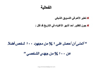 ‫اﻟﻔﻌﺎﻟﻴﺔ‬

                                         ‫ﺗﻌﺘﺒﺮ اﻷهﻢ ﻓﻲ اﻟﺘﺴﻮﻳﻖ اﻟﺸﺒﻜﻲ‬

               ‫ﺟﻮن ﻟﻜﻔﻠﻮر أﺣﺪ أﺷﻬﺮ اﻷﻏﻨﻴﺎء ﻓﻲ اﻟﺘﺎرﻳﺦ ﻗﺪ ﻗﺎل :‬




‫“ أﺗﻤﻨﻰ أن أﺣﺼﻞ ﻋﻠﻰ ١% ﻣﻦ ﻣﺠﻬﻮد ٠٠١ ﺷﺨﺺ ﻓﻀﻼ‬
‫ً‬

        ‫ﻋﻦ ٠٠١% ﻣﻦ ﺟﻬﺪي اﻟﺸﺨﺼﻲ ”‬

                 ‫‪eng.ali.khateeb@gmail.com‬‬
 