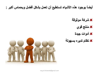 ‫أﻳﻀﺎ ﺑﻮﺟﻮد هﺬﻩ اﻷﺷﻴﺎء ﺗﺴﺘﻄﻴﻊ أن ﺗﻌﻤﻞ ﺑﺸﻜﻞ أﻓﻀﻞ وﺑﺤﻤﺎس أآﺒﺮ :‬
                                                        ‫ً‬


                                                       ‫ﺷﺮآﺔ ﻣﻮﺛﻮﻗﺔ‬
                                                           ‫ﻣﻨﺘﺞ ﻗﻮي‬
                                                         ‫أدوات ﺟﻴﺪة‬
                                                   ‫ﻧﻈﺎم ﺗﺪﻳﺮﻩ ﺑﺴﻬﻮﻟﺔ‬




                       ‫‪eng.ali.khateeb@gmail.com‬‬
 