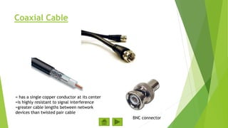 Coaxial Cable
BNC connector
= has a single copper conductor at its center
=is highly resistant to signal interference
=greater cable lengths between network
devices than twisted pair cable
 