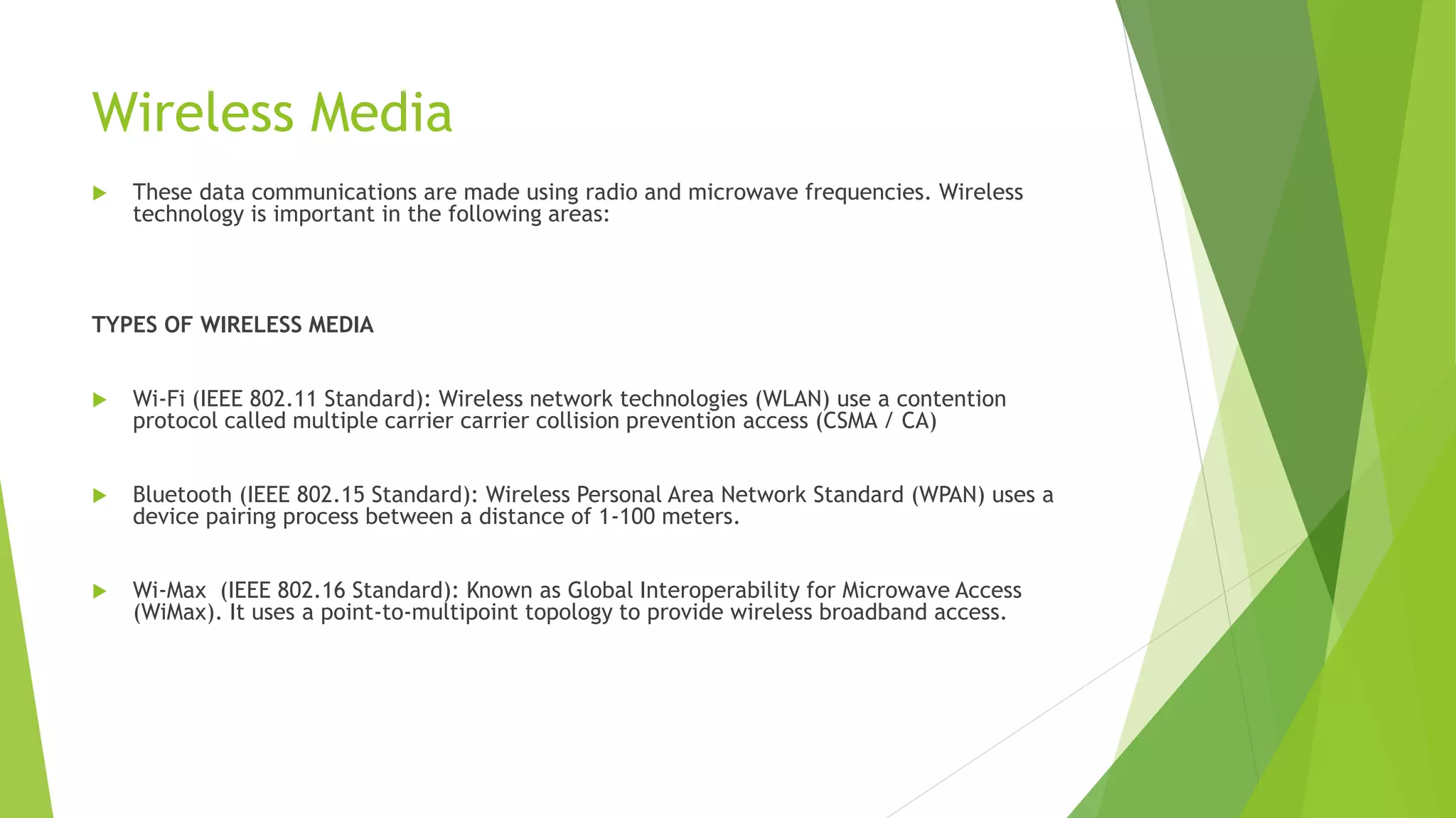 Wireless Media
 These data communications are made using radio and microwave frequencies. Wireless
technology is important in the following areas:
TYPES OF WIRELESS MEDIA
 Wi-Fi (IEEE 802.11 Standard): Wireless network technologies (WLAN) use a contention
protocol called multiple carrier carrier collision prevention access (CSMA / CA)
 Bluetooth (IEEE 802.15 Standard): Wireless Personal Area Network Standard (WPAN) uses a
device pairing process between a distance of 1-100 meters.
 Wi-Max (IEEE 802.16 Standard): Known as Global Interoperability for Microwave Access
(WiMax). It uses a point-to-multipoint topology to provide wireless broadband access.
 