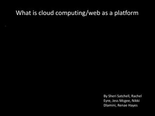 What is cloud computing/web as a platform
By Sheri Satchell, Rachel
Eyre, Jess Mcgee, Nikki
Dlamini, Renae Hayes
 