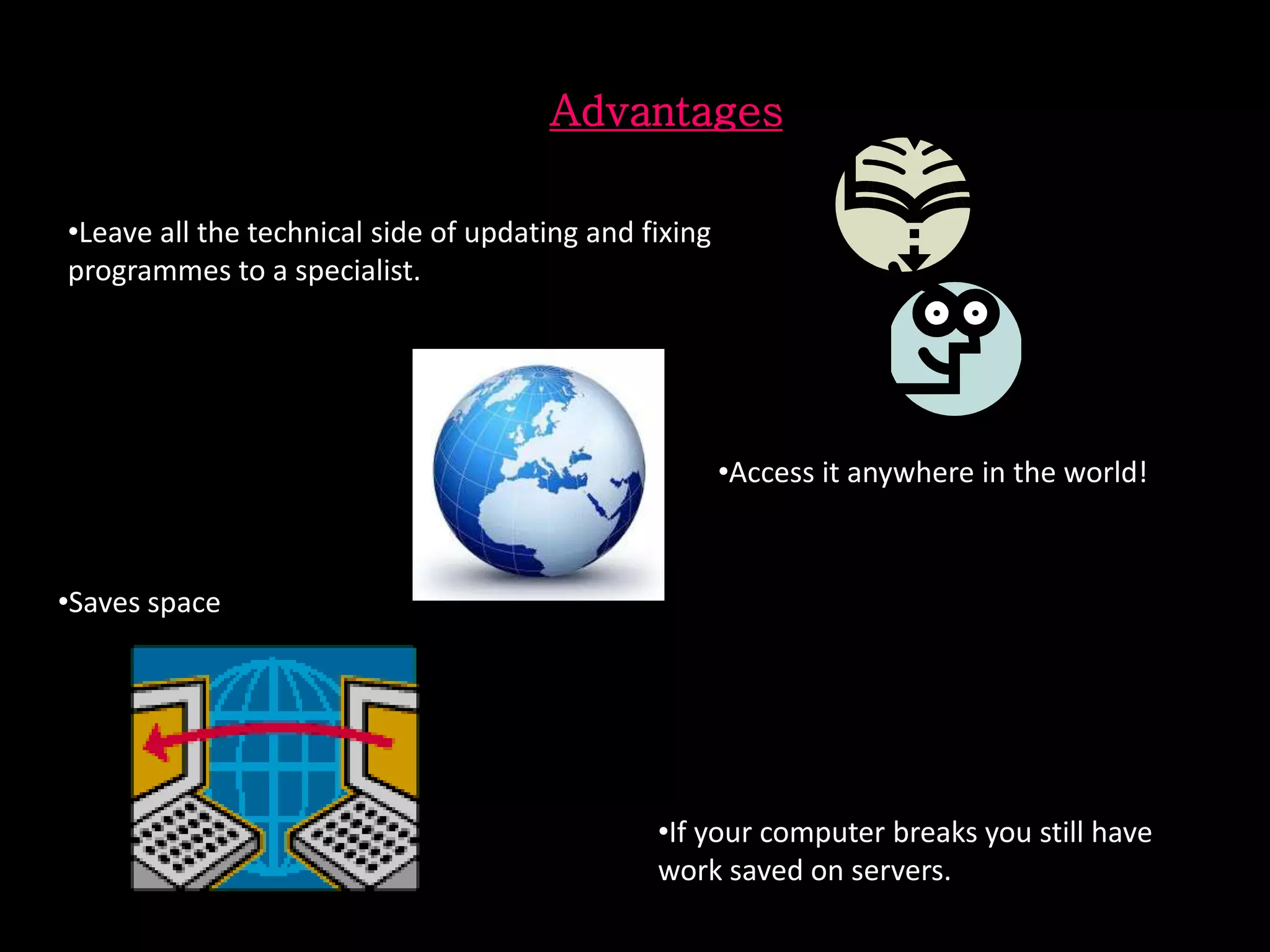 Advantages
•Leave all the technical side of updating and fixing
programmes to a specialist.
•Access it anywhere in the world!
•Saves space
•If your computer breaks you still have
work saved on servers.
 