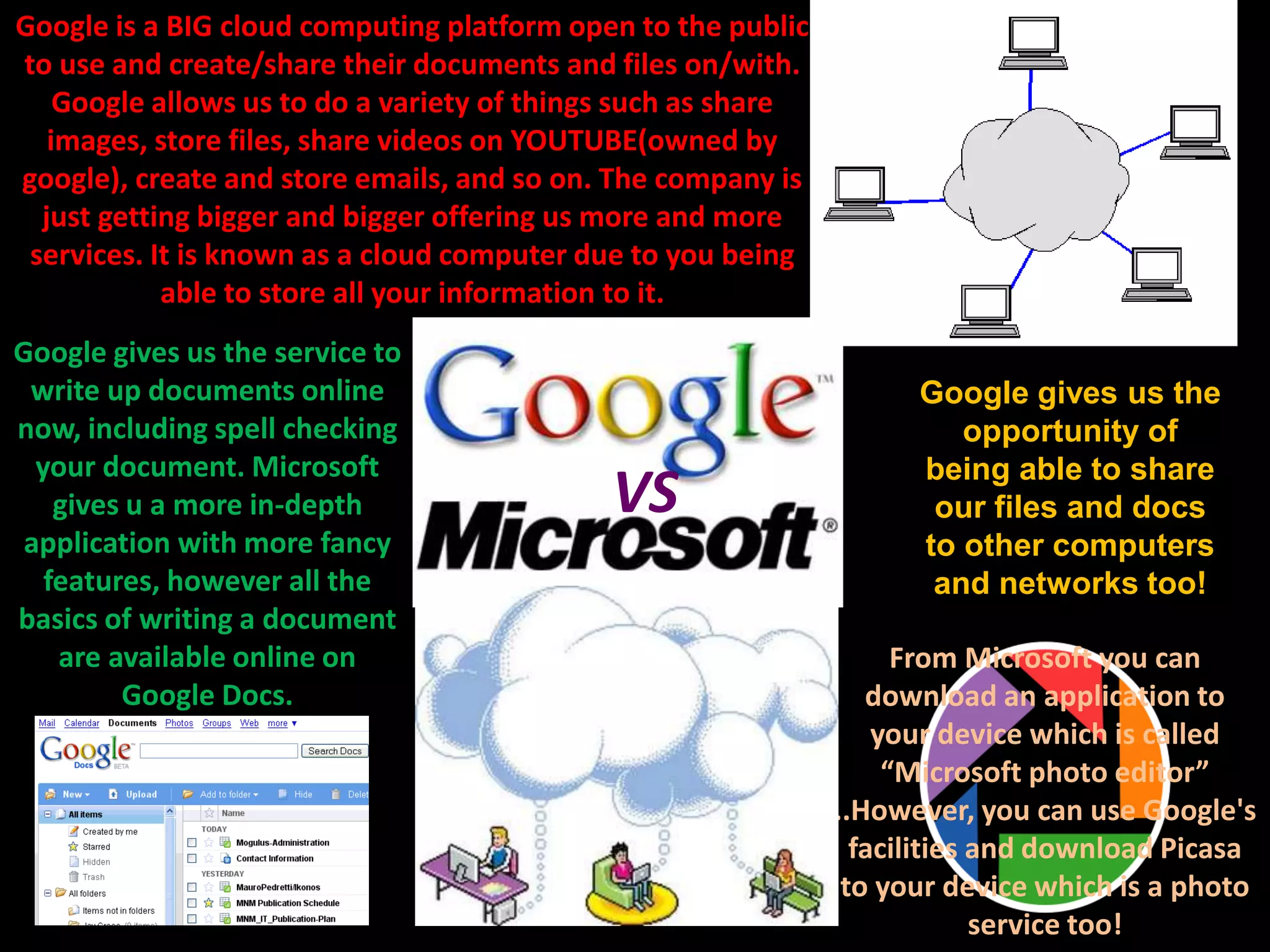 VS
Google gives us the service to
write up documents online
now, including spell checking
your document. Microsoft
gives u a more in-depth
application with more fancy
features, however all the
basics of writing a document
are available online on
Google Docs.
From Microsoft you can
download an application to
your device which is called
“Microsoft photo editor”
..However, you can use Google's
facilities and download Picasa
to your device which is a photo
service too!
Google is a BIG cloud computing platform open to the public
to use and create/share their documents and files on/with.
Google allows us to do a variety of things such as share
images, store files, share videos on YOUTUBE(owned by
google), create and store emails, and so on. The company is
just getting bigger and bigger offering us more and more
services. It is known as a cloud computer due to you being
able to store all your information to it.
Google gives us the
opportunity of
being able to share
our files and docs
to other computers
and networks too!
 