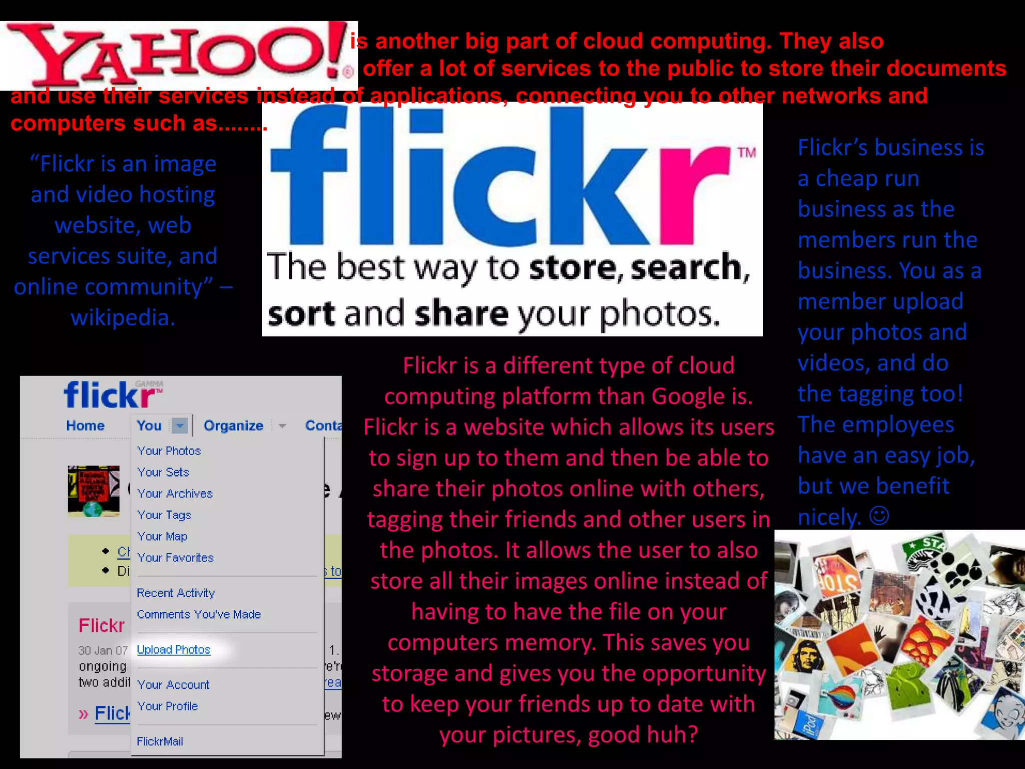 is another big part of cloud computing. They also
offer a lot of services to the public to store their documents
and use their services instead of applications, connecting you to other networks and
computers such as........
“Flickr is an image
and video hosting
website, web
services suite, and
online community” –
wikipedia.
Flickr is a different type of cloud
computing platform than Google is.
Flickr is a website which allows its users
to sign up to them and then be able to
share their photos online with others,
tagging their friends and other users in
the photos. It allows the user to also
store all their images online instead of
having to have the file on your
computers memory. This saves you
storage and gives you the opportunity
to keep your friends up to date with
your pictures, good huh?
Flickr’s business is
a cheap run
business as the
members run the
business. You as a
member upload
your photos and
videos, and do
the tagging too!
The employees
have an easy job,
but we benefit
nicely. 
 
