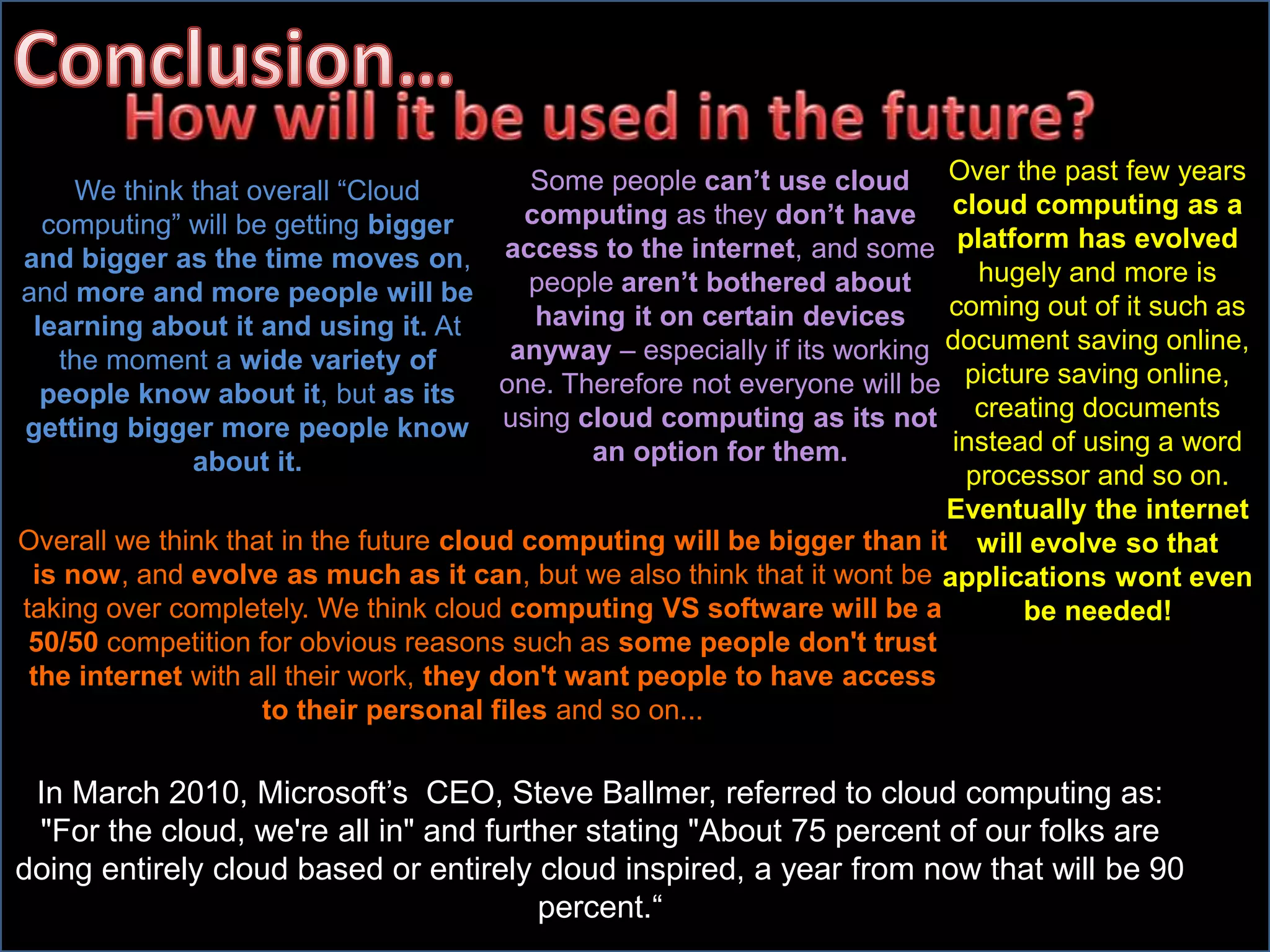 We think that overall “Cloud
computing” will be getting bigger
and bigger as the time moves on,
and more and more people will be
learning about it and using it. At
the moment a wide variety of
people know about it, but as its
getting bigger more people know
about it.
Over the past few years
cloud computing as a
platform has evolved
hugely and more is
coming out of it such as
document saving online,
picture saving online,
creating documents
instead of using a word
processor and so on.
Eventually the internet
will evolve so that
applications wont even
be needed!
Some people can’t use cloud
computing as they don’t have
access to the internet, and some
people aren’t bothered about
having it on certain devices
anyway – especially if its working
one. Therefore not everyone will be
using cloud computing as its not
an option for them.
Overall we think that in the future cloud computing will be bigger than it
is now, and evolve as much as it can, but we also think that it wont be
taking over completely. We think cloud computing VS software will be a
50/50 competition for obvious reasons such as some people don't trust
the internet with all their work, they don't want people to have access
to their personal files and so on...
In March 2010, Microsoft’s CEO, Steve Ballmer, referred to cloud computing as:
"For the cloud, we're all in" and further stating "About 75 percent of our folks are
doing entirely cloud based or entirely cloud inspired, a year from now that will be 90
percent.“
 
