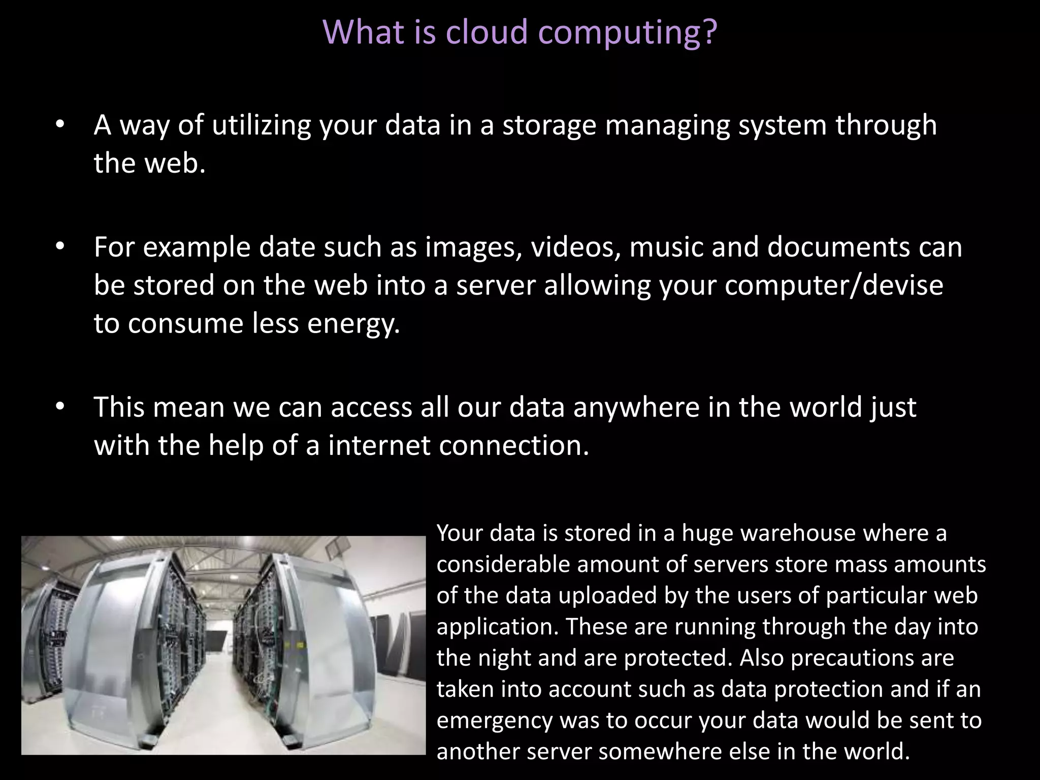 What is cloud computing?
• A way of utilizing your data in a storage managing system through
the web.
• For example date such as images, videos, music and documents can
be stored on the web into a server allowing your computer/devise
to consume less energy.
• This mean we can access all our data anywhere in the world just
with the help of a internet connection.
Your data is stored in a huge warehouse where a
considerable amount of servers store mass amounts
of the data uploaded by the users of particular web
application. These are running through the day into
the night and are protected. Also precautions are
taken into account such as data protection and if an
emergency was to occur your data would be sent to
another server somewhere else in the world.
 