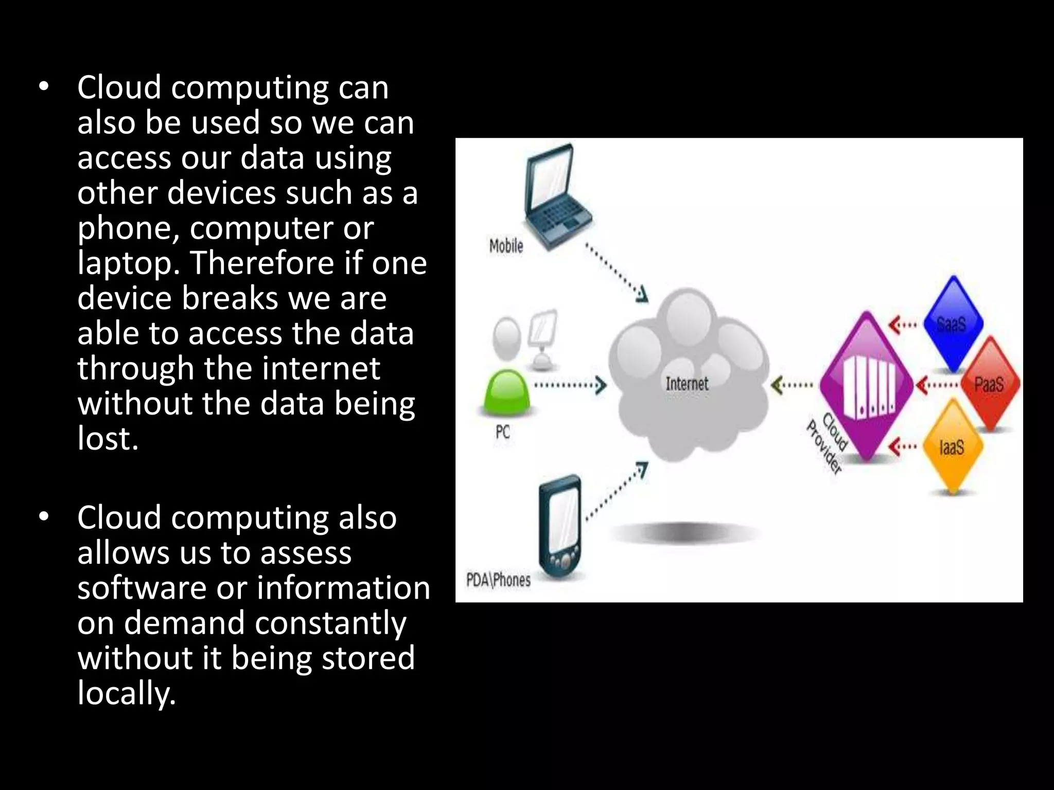 • Cloud computing can
also be used so we can
access our data using
other devices such as a
phone, computer or
laptop. Therefore if one
device breaks we are
able to access the data
through the internet
without the data being
lost.
• Cloud computing also
allows us to assess
software or information
on demand constantly
without it being stored
locally.
 