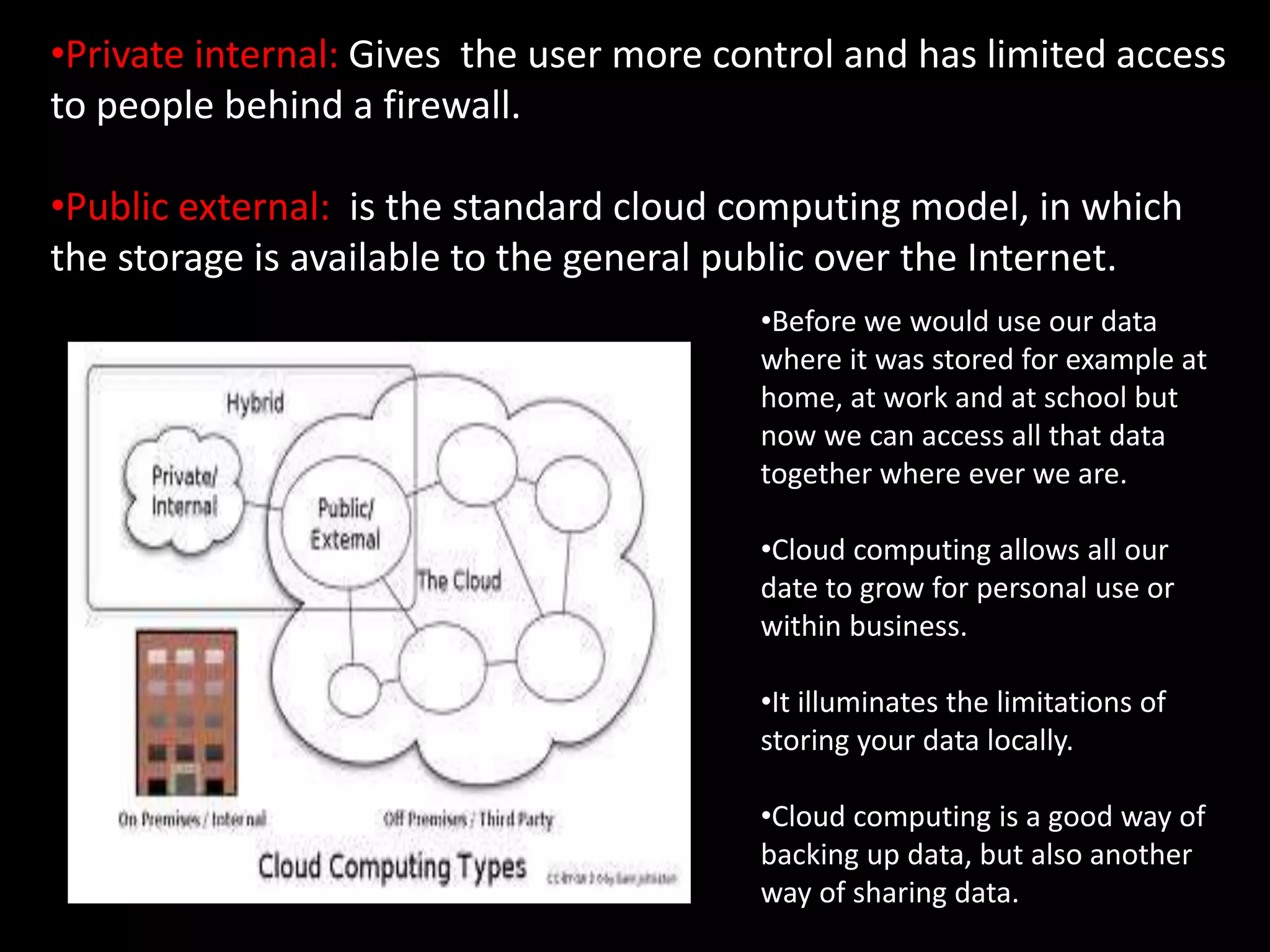 •Private internal: Gives the user more control and has limited access
to people behind a firewall.
•Public external: is the standard cloud computing model, in which
the storage is available to the general public over the Internet.
•Before we would use our data
where it was stored for example at
home, at work and at school but
now we can access all that data
together where ever we are.
•Cloud computing allows all our
date to grow for personal use or
within business.
•It illuminates the limitations of
storing your data locally.
•Cloud computing is a good way of
backing up data, but also another
way of sharing data.
 