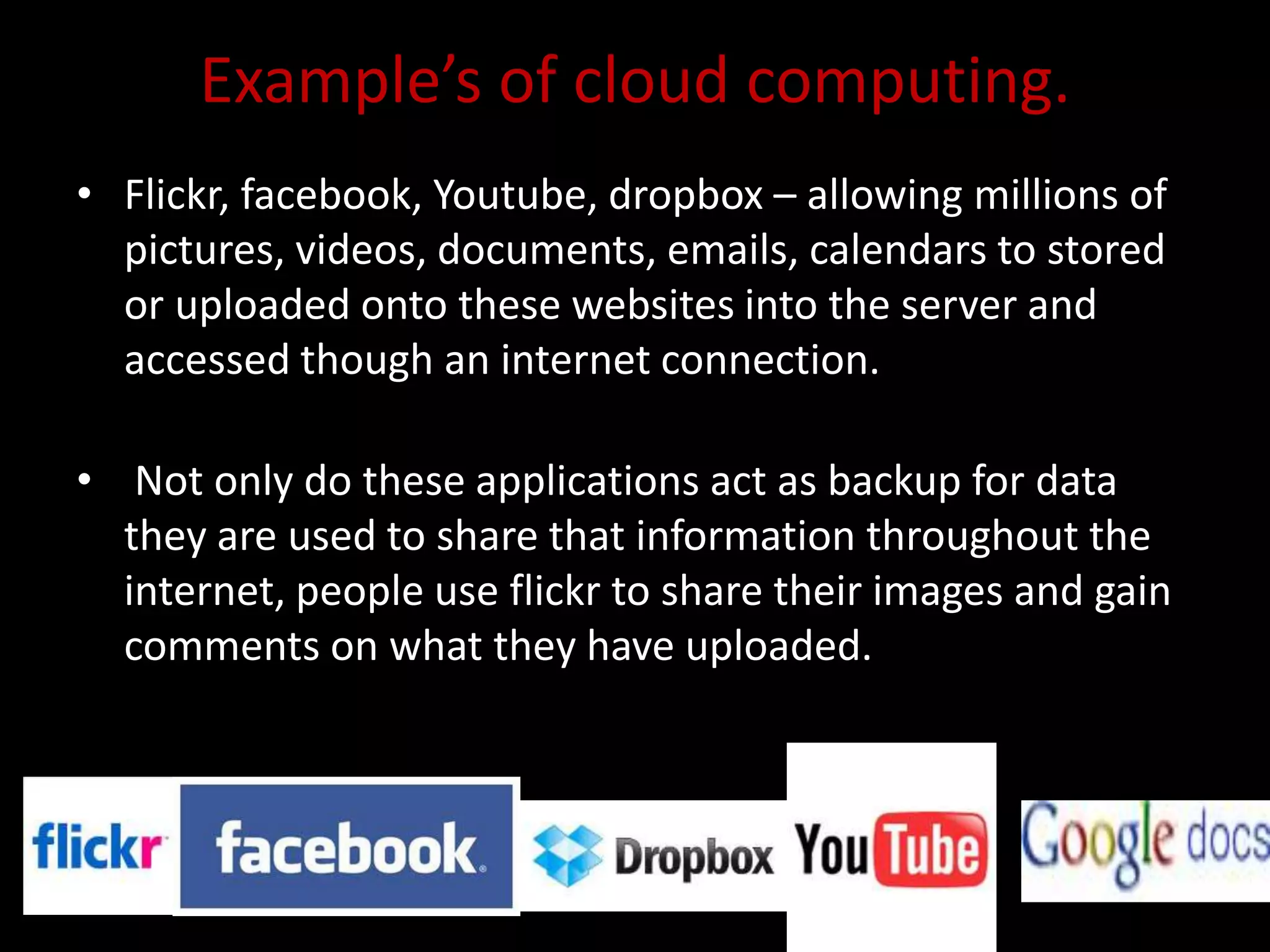 Example’s of cloud computing.
• Flickr, facebook, Youtube, dropbox – allowing millions of
pictures, videos, documents, emails, calendars to stored
or uploaded onto these websites into the server and
accessed though an internet connection.
• Not only do these applications act as backup for data
they are used to share that information throughout the
internet, people use flickr to share their images and gain
comments on what they have uploaded.
 