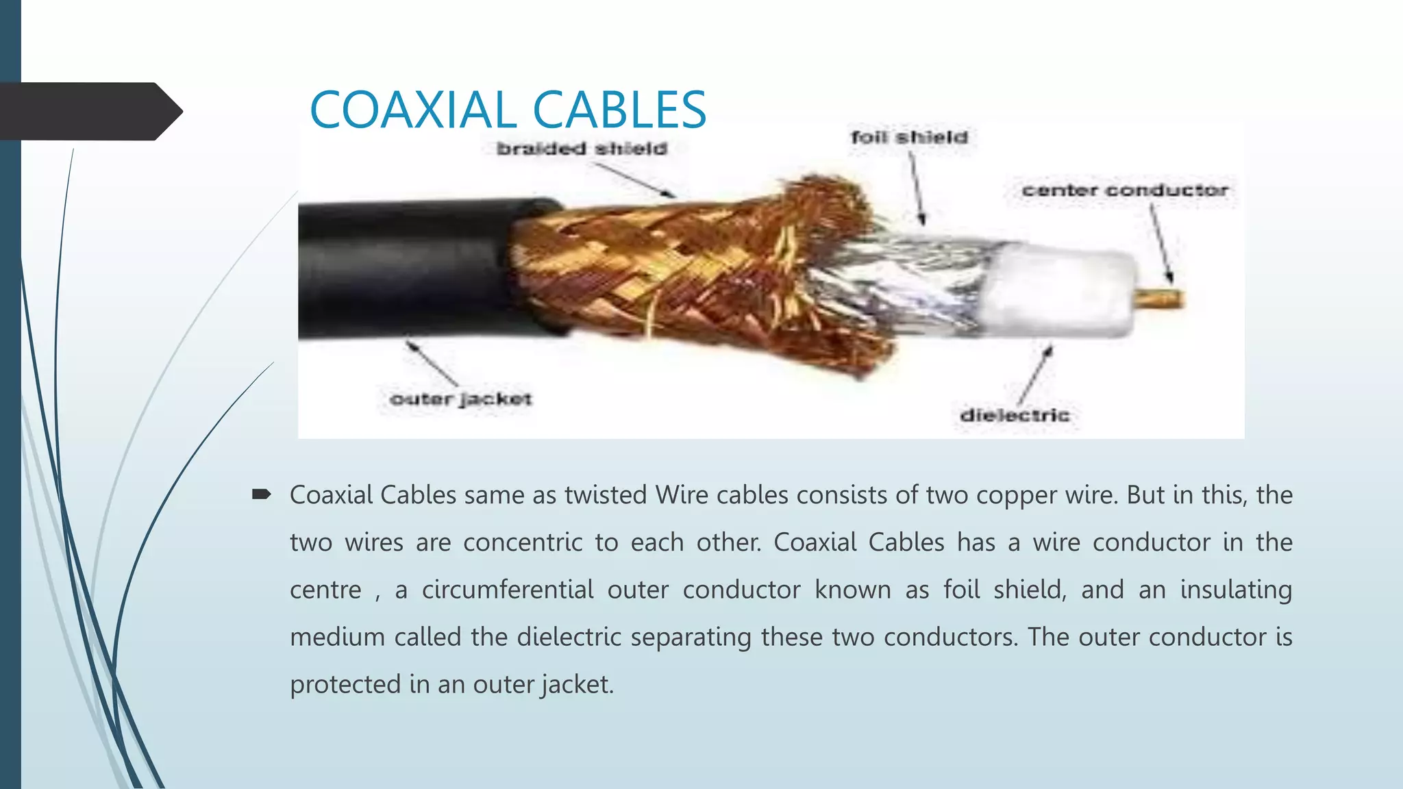 COAXIAL CABLES
 Coaxial Cables same as twisted Wire cables consists of two copper wire. But in this, the
two wires are concentric to each other. Coaxial Cables has a wire conductor in the
centre , a circumferential outer conductor known as foil shield, and an insulating
medium called the dielectric separating these two conductors. The outer conductor is
protected in an outer jacket.
 
