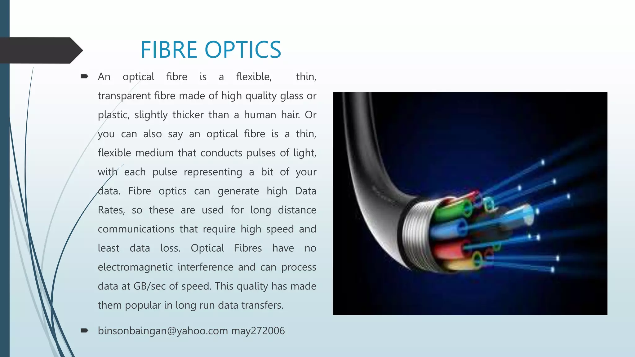 FIBRE OPTICS
 An optical fibre is a flexible, thin,
transparent fibre made of high quality glass or
plastic, slightly thicker than a human hair. Or
you can also say an optical fibre is a thin,
flexible medium that conducts pulses of light,
with each pulse representing a bit of your
data. Fibre optics can generate high Data
Rates, so these are used for long distance
communications that require high speed and
least data loss. Optical Fibres have no
electromagnetic interference and can process
data at GB/sec of speed. This quality has made
them popular in long run data transfers.
 binsonbaingan@yahoo.com may272006
 