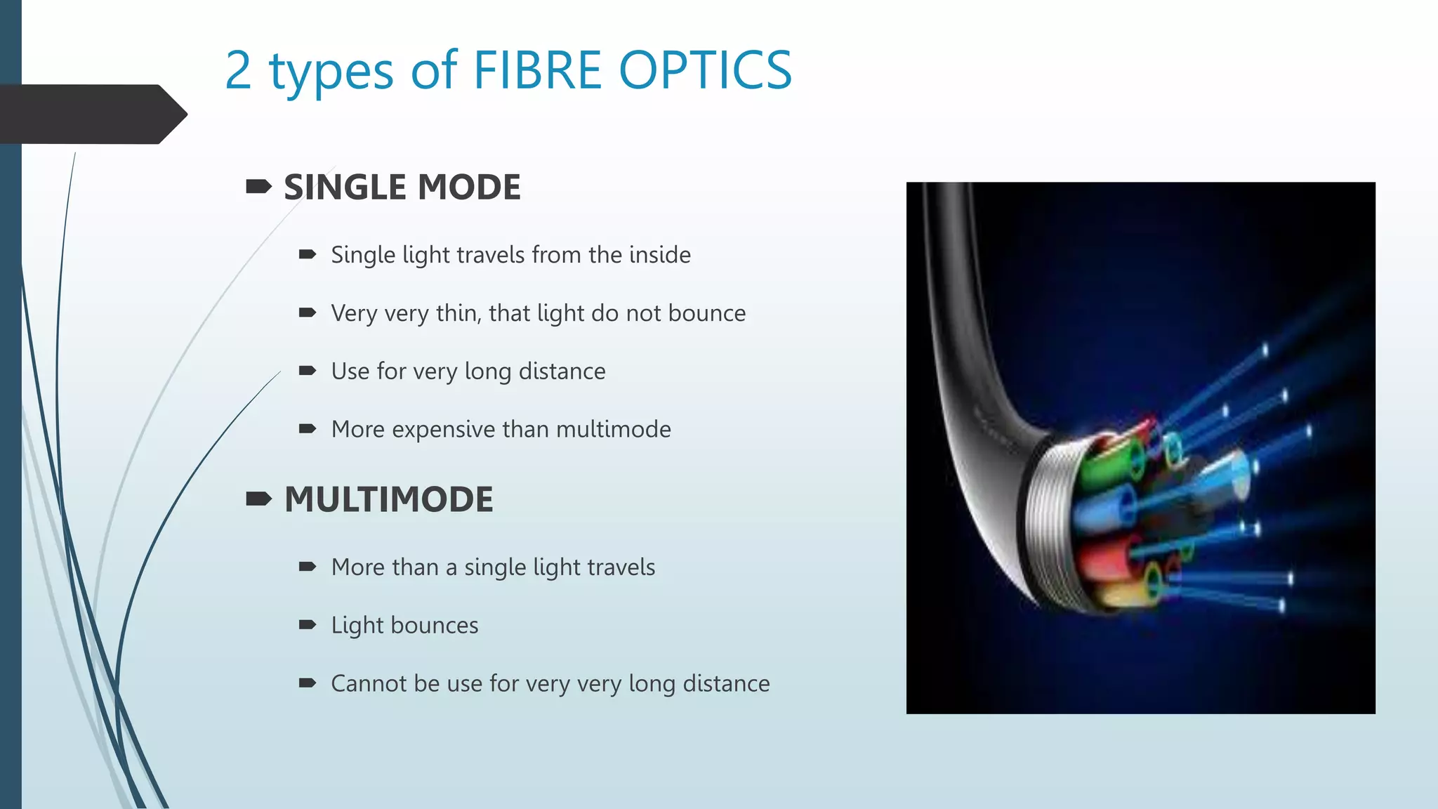 2 types of FIBRE OPTICS
 SINGLE MODE
 Single light travels from the inside
 Very very thin, that light do not bounce
 Use for very long distance
 More expensive than multimode
 MULTIMODE
 More than a single light travels
 Light bounces
 Cannot be use for very very long distance
 