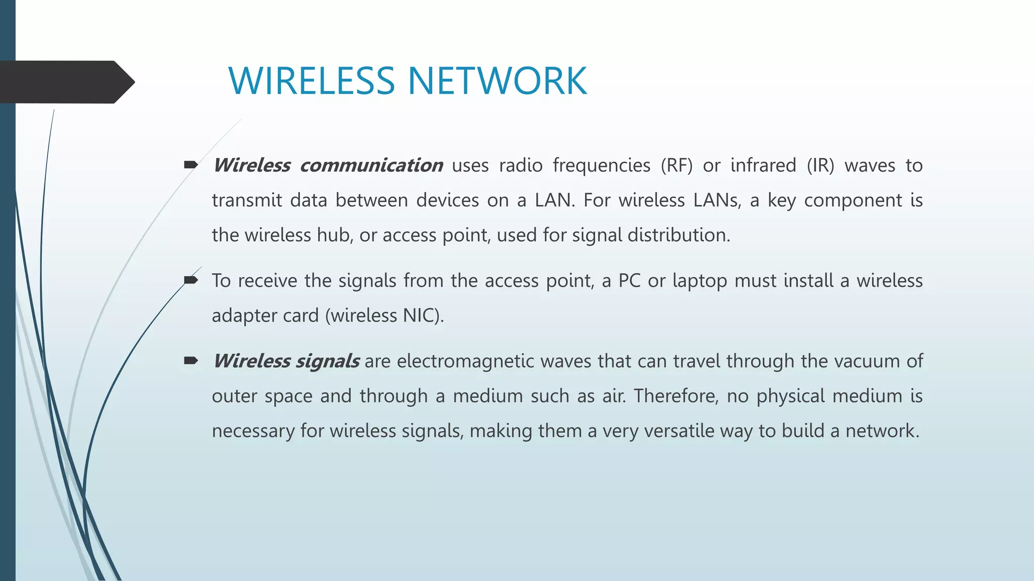 WIRELESS NETWORK
 Wireless communication uses radio frequencies (RF) or infrared (IR) waves to
transmit data between devices on a LAN. For wireless LANs, a key component is
the wireless hub, or access point, used for signal distribution.
 To receive the signals from the access point, a PC or laptop must install a wireless
adapter card (wireless NIC).
 Wireless signals are electromagnetic waves that can travel through the vacuum of
outer space and through a medium such as air. Therefore, no physical medium is
necessary for wireless signals, making them a very versatile way to build a network.
 