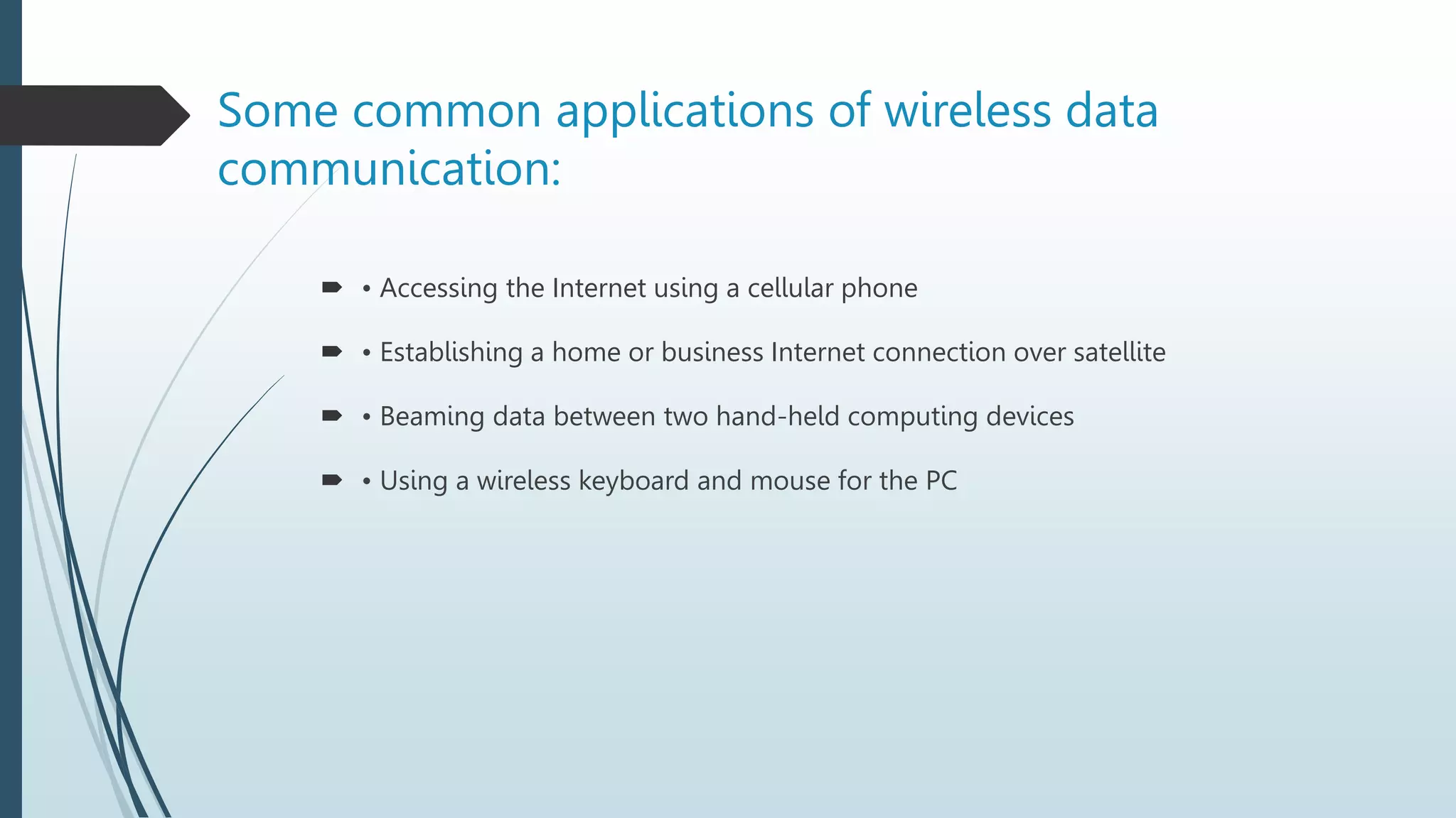 Some common applications of wireless data
communication:
 • Accessing the Internet using a cellular phone
 • Establishing a home or business Internet connection over satellite
 • Beaming data between two hand-held computing devices
 • Using a wireless keyboard and mouse for the PC
 