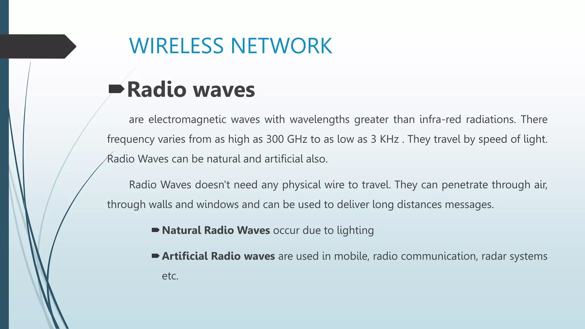 WIRELESS NETWORK
Radio waves
are electromagnetic waves with wavelengths greater than infra-red radiations. There
frequency varies from as high as 300 GHz to as low as 3 KHz . They travel by speed of light.
Radio Waves can be natural and artificial also.
Radio Waves doesn't need any physical wire to travel. They can penetrate through air,
through walls and windows and can be used to deliver long distances messages.
Natural Radio Waves occur due to lighting
Artificial Radio waves are used in mobile, radio communication, radar systems
etc.
 