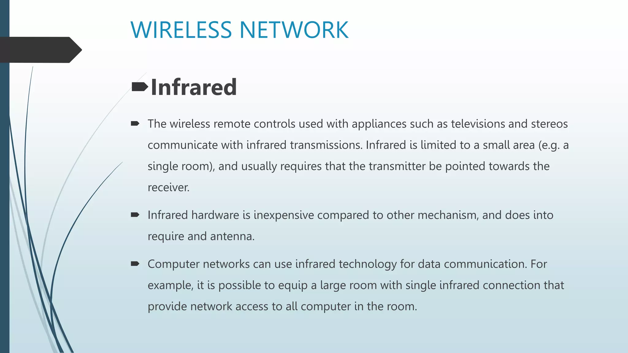 WIRELESS NETWORK
Infrared
 The wireless remote controls used with appliances such as televisions and stereos
communicate with infrared transmissions. Infrared is limited to a small area (e.g. a
single room), and usually requires that the transmitter be pointed towards the
receiver.
 Infrared hardware is inexpensive compared to other mechanism, and does into
require and antenna.
 Computer networks can use infrared technology for data communication. For
example, it is possible to equip a large room with single infrared connection that
provide network access to all computer in the room.
 