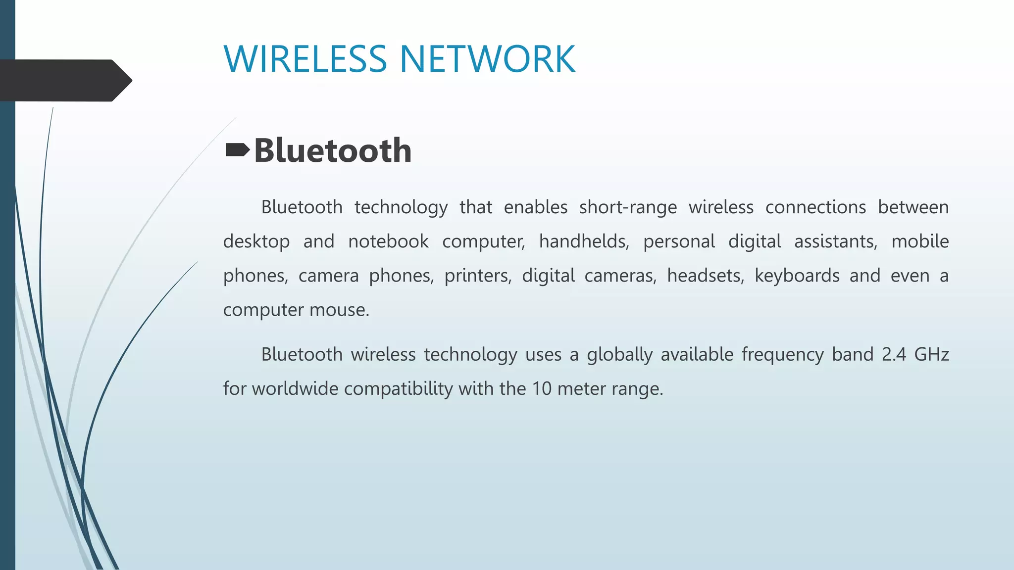 WIRELESS NETWORK
Bluetooth
Bluetooth technology that enables short-range wireless connections between
desktop and notebook computer, handhelds, personal digital assistants, mobile
phones, camera phones, printers, digital cameras, headsets, keyboards and even a
computer mouse.
Bluetooth wireless technology uses a globally available frequency band 2.4 GHz
for worldwide compatibility with the 10 meter range.
 