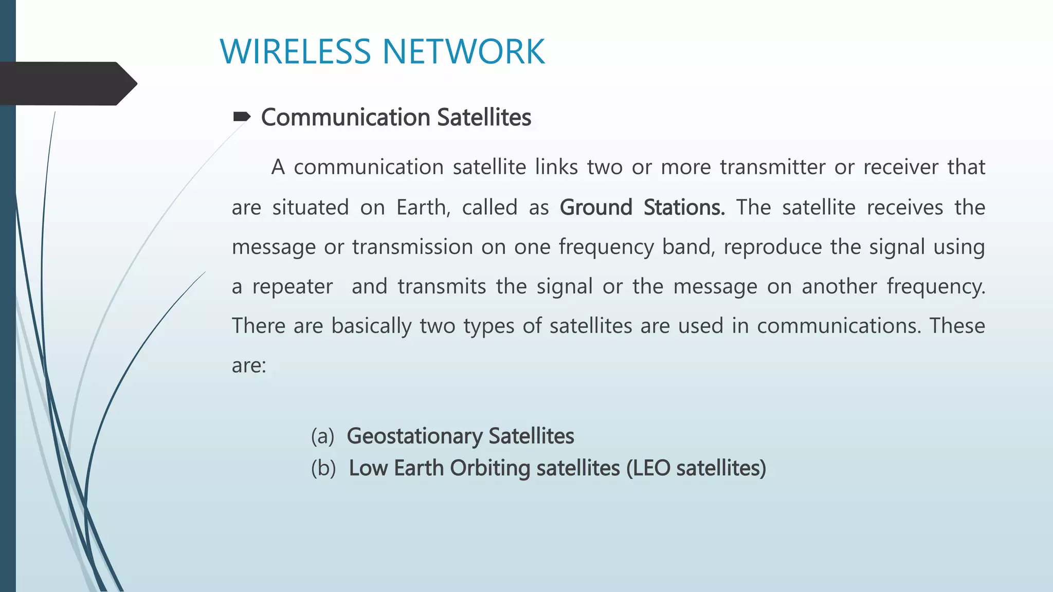  Communication Satellites
A communication satellite links two or more transmitter or receiver that
are situated on Earth, called as Ground Stations. The satellite receives the
message or transmission on one frequency band, reproduce the signal using
a repeater and transmits the signal or the message on another frequency.
There are basically two types of satellites are used in communications. These
are:
(a) Geostationary Satellites
(b) Low Earth Orbiting satellites (LEO satellites)
WIRELESS NETWORK
 