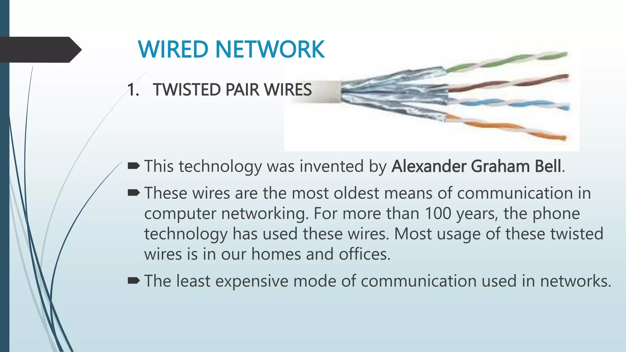 WIRED NETWORK
1. TWISTED PAIR WIRES
This technology was invented by Alexander Graham Bell.
These wires are the most oldest means of communication in
computer networking. For more than 100 years, the phone
technology has used these wires. Most usage of these twisted
wires is in our homes and offices.
The least expensive mode of communication used in networks.
 
