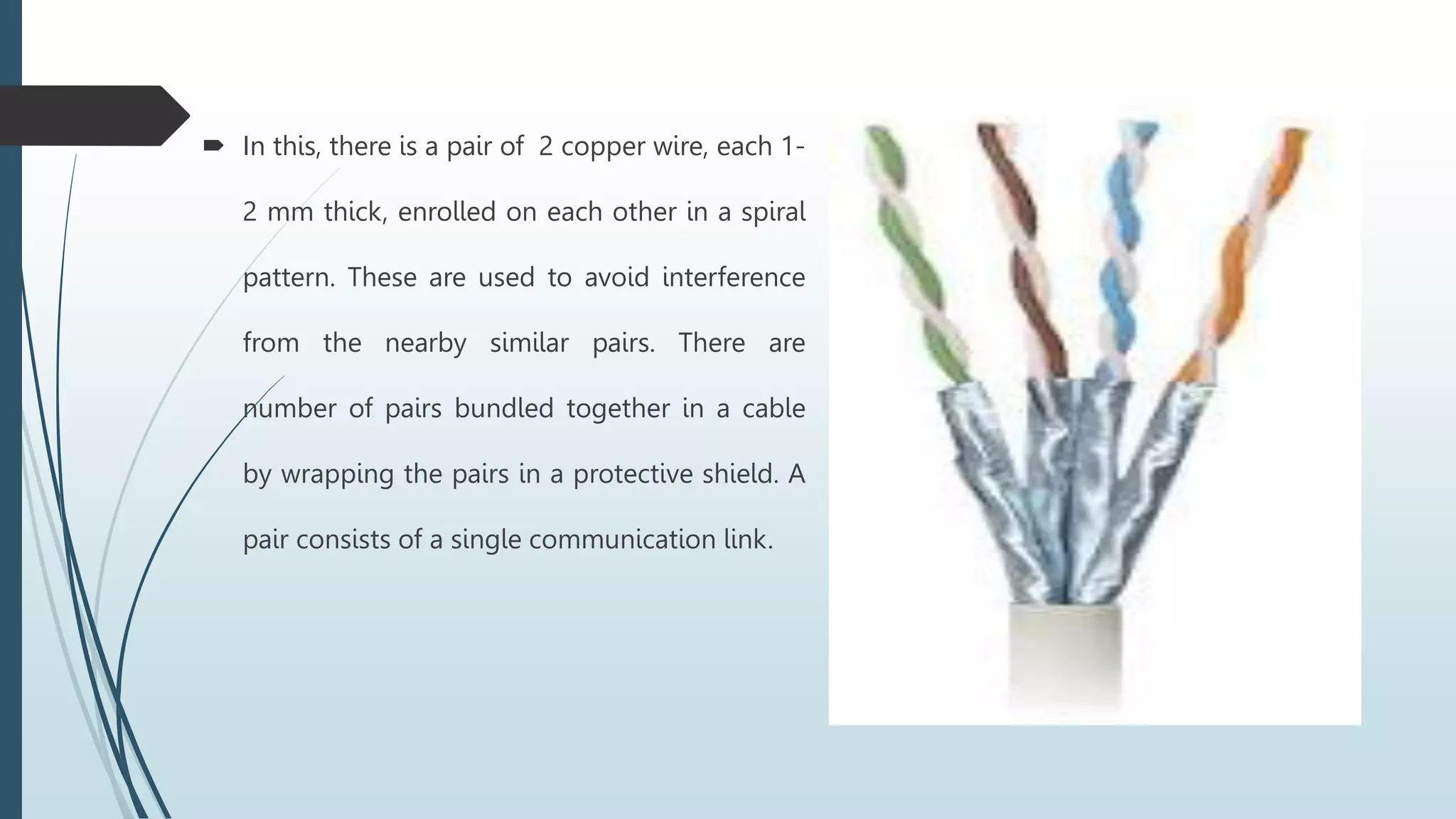  In this, there is a pair of 2 copper wire, each 1-
2 mm thick, enrolled on each other in a spiral
pattern. These are used to avoid interference
from the nearby similar pairs. There are
number of pairs bundled together in a cable
by wrapping the pairs in a protective shield. A
pair consists of a single communication link.
 