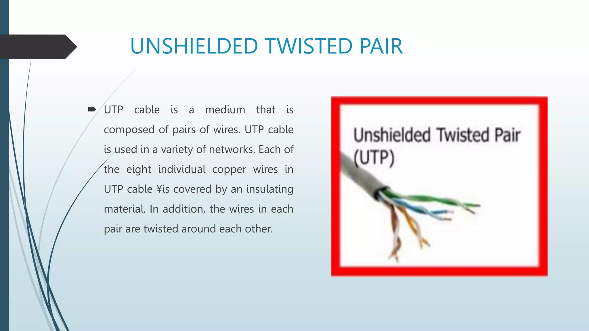 UNSHIELDED TWISTED PAIR
 UTP cable is a medium that is
composed of pairs of wires. UTP cable
is used in a variety of networks. Each of
the eight individual copper wires in
UTP cable ¥is covered by an insulating
material. In addition, the wires in each
pair are twisted around each other.
 