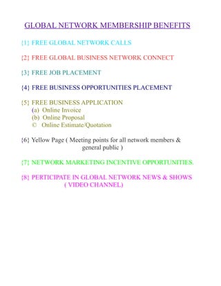 GLOBAL NETWORK MEMBERSHIP BENEFITS

{1} FREE GLOBAL NETWORK CALLS

{2} FREE GLOBAL BUSINESS NETWORK CONNECT

{3} FREE JOB PLACEMENT

{4} FREE BUSINESS OPPORTUNITIES PLACEMENT

{5} FREE BUSINESS APPLICATION
    (a) Online Invoice
    (b) Online Proposal
    © Online Estimate/Quotation

{6} Yellow Page ( Meeting points for all network members &
                      general public )

{7} NETWORK MARKETING INCENTIVE OPPORTUNITIES.

{8} PERTICIPATE IN GLOBAL NETWORK NEWS & SHOWS
             ( VIDEO CHANNEL)
 