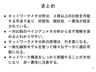 まとめ
● ネットワークメタ分析は，３群以上の比較を可能
する手法であり，同質性，類似性，一貫性が仮定
されている。
● 一対比較のベイジアンメタ分析からまず理解を深
めるとわかりやすい。
● ネットワークメタ分析の原理は，引き算になる。
● 一般化線形モデルを使って様々なデータに適応可
能になる。
● ネットワーク構造をしっかり把握することが大切
になり，非一貫性に注意する。
40
 